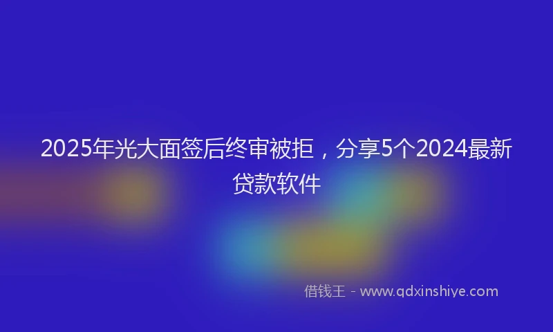 2025年光大面签后终审被拒，分享5个2024最新贷款软件