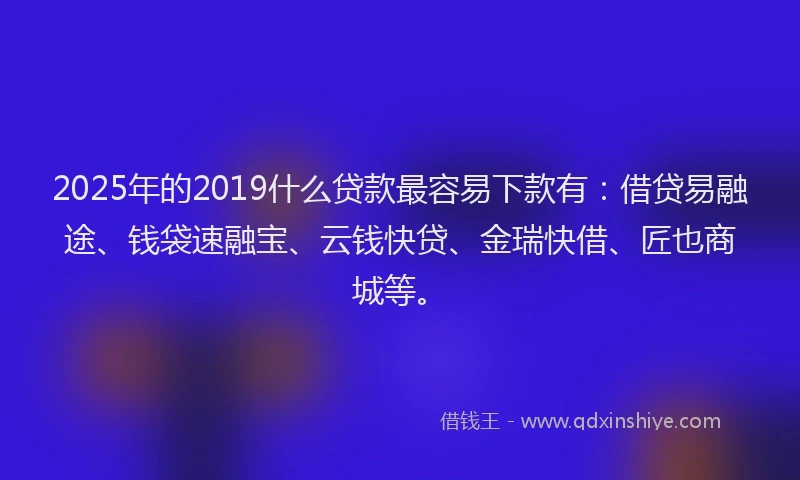 2025年的2019什么贷款最容易下款有：借贷易融途、钱袋速融宝、云钱快贷、金瑞快借、匠也商城等。
