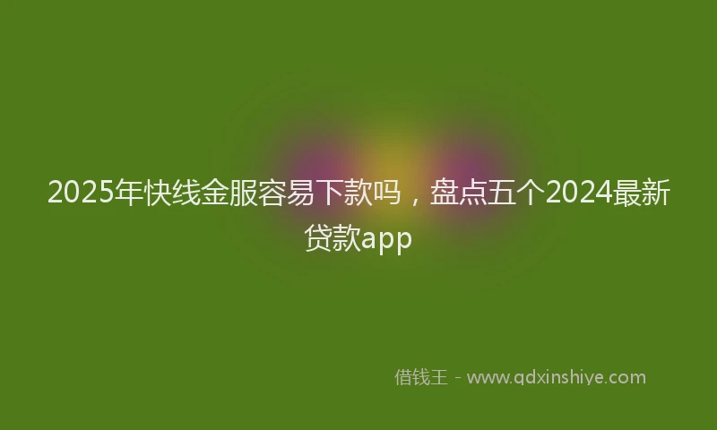 2025年快线金服容易下款吗，盘点五个2024最新贷款app