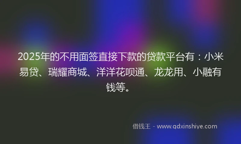 2025年的不用面签直接下款的贷款平台有：小米易贷、瑞耀商城、洋洋花呗通、龙龙用、小融有钱等。