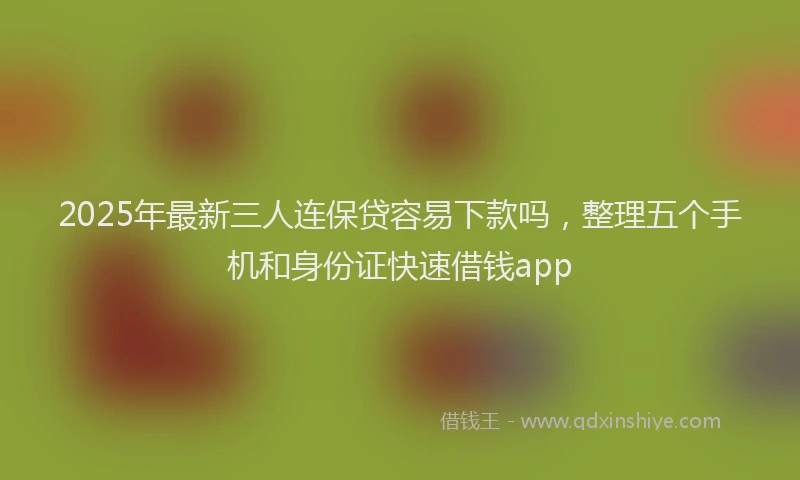 2025年最新三人连保贷容易下款吗，整理五个手机和身份证快速借钱app