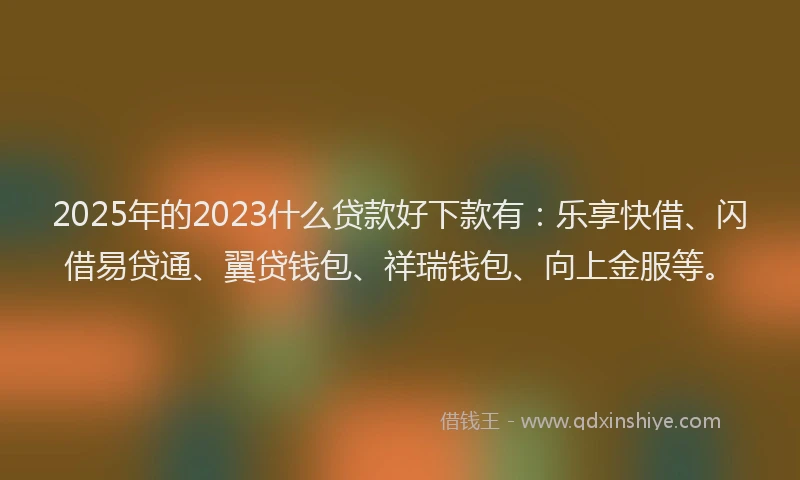 2025年的2023什么贷款好下款有：乐享快借、闪借易贷通、翼贷钱包、祥瑞钱包、向上金服等。