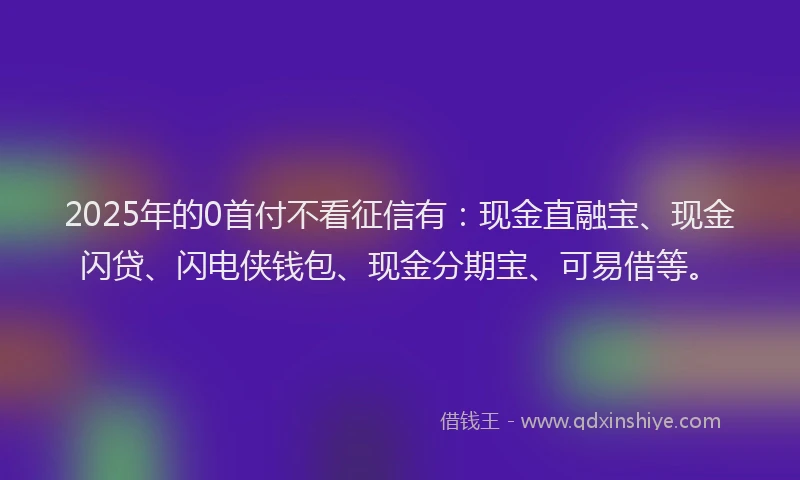 2025年的0首付不看征信有：现金直融宝、现金闪贷、闪电侠钱包、现金分期宝、可易借等。
