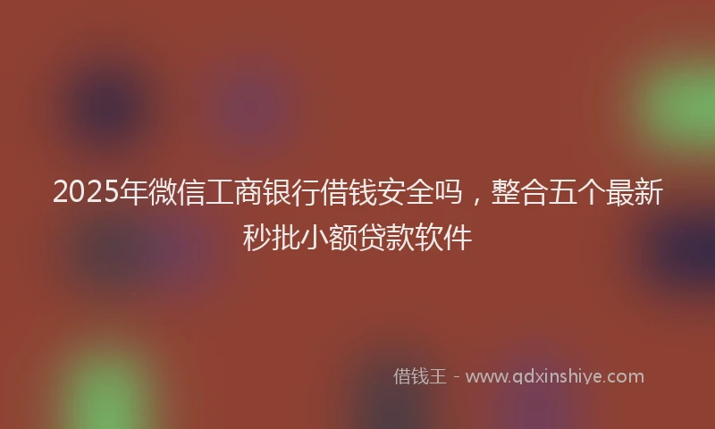 2025年微信工商银行借钱安全吗，整合五个最新秒批小额贷款软件