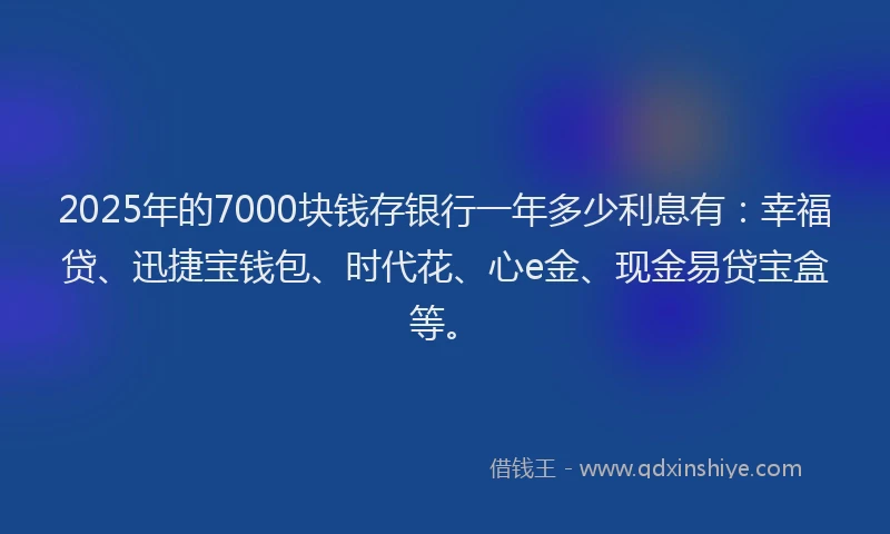 2025年的7000块钱存银行一年多少利息有：幸福贷、迅捷宝钱包、时代花、心e金、现金易贷宝盒等。