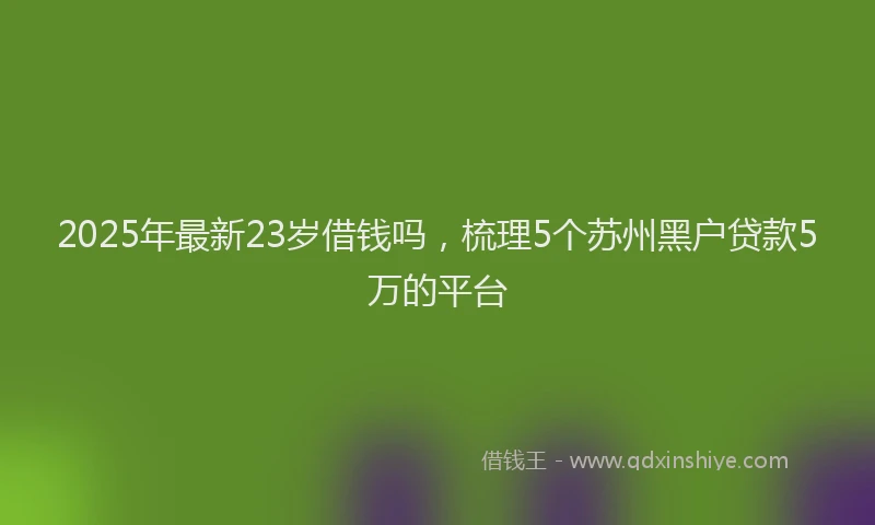 2025年最新23岁借钱吗，梳理5个苏州黑户贷款5万的平台