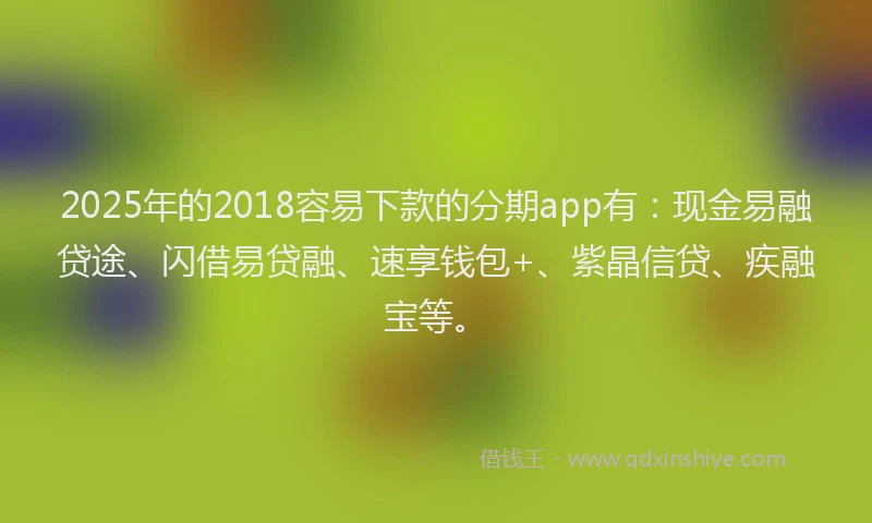 2025年的2018容易下款的分期app有：现金易融贷途、闪借易贷融、速享钱包+、紫晶信贷、疾融宝等。
