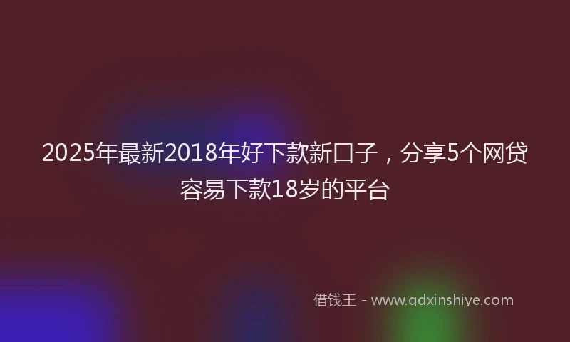 2025年最新2018年好下款新口子，分享5个网贷容易下款18岁的平台