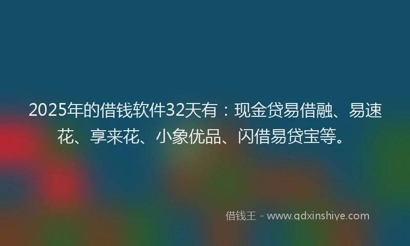 2025年的借钱软件32天有：现金贷易借融、易速花、享来花、小象优品、闪借易贷宝等。
