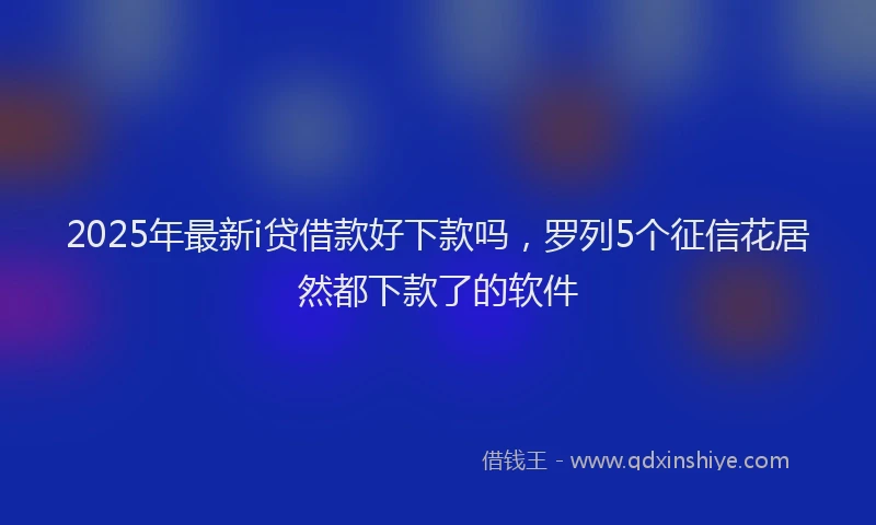 2025年最新i贷借款好下款吗，罗列5个征信花居然都下款了的软件