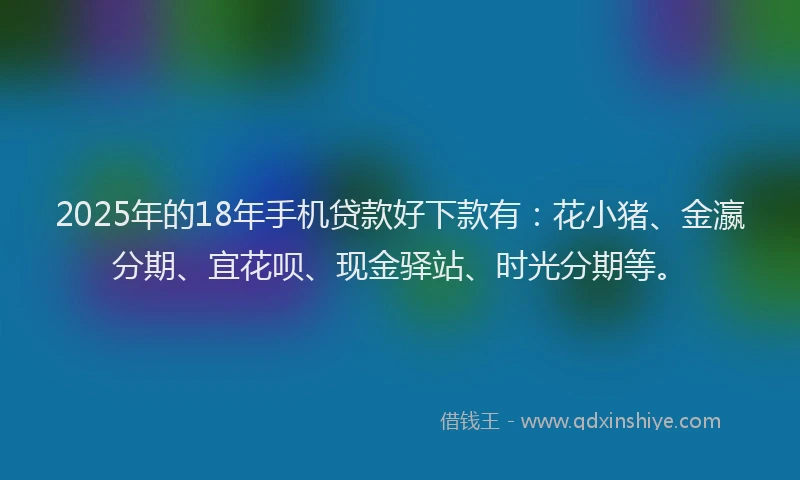 2025年的18年手机贷款好下款有：花小猪、金瀛分期、宜花呗、现金驿站、时光分期等。