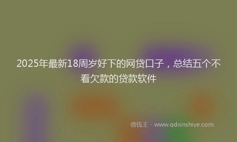 2025年最新18周岁好下的网贷口子，总结五个不看欠款的贷款软件