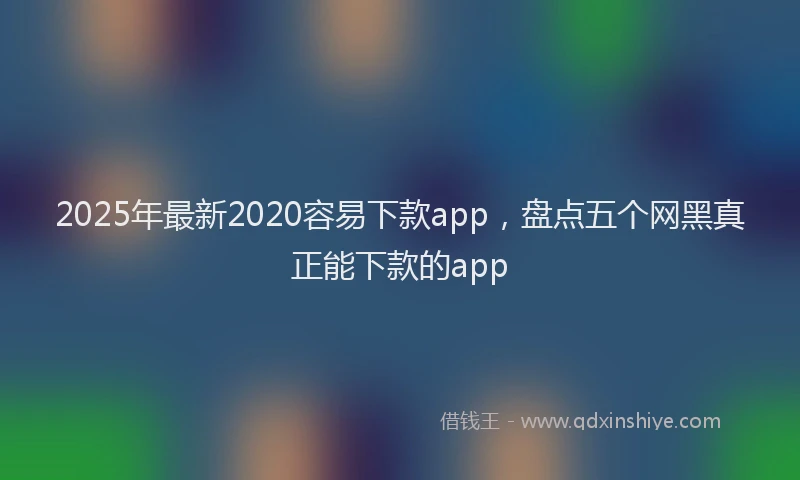 2025年最新2020容易下款app，盘点五个网黑真正能下款的app