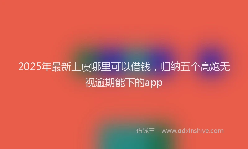 2025年最新上虞哪里可以借钱，归纳五个高炮无视逾期能下的app