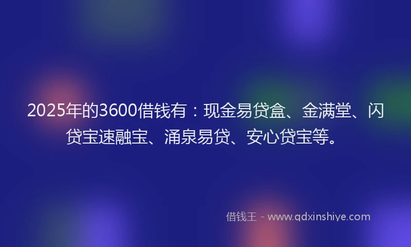 2025年的3600借钱有：现金易贷盒、金满堂、闪贷宝速融宝、涌泉易贷、安心贷宝等。