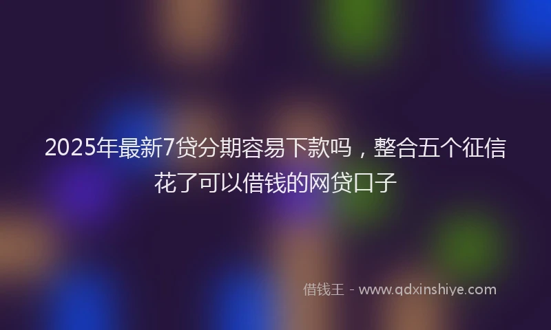 2025年最新7贷分期容易下款吗，整合五个征信花了可以借钱的网贷口子