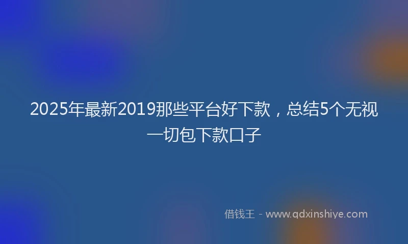 2025年最新2019那些平台好下款，总结5个无视一切包下款口子