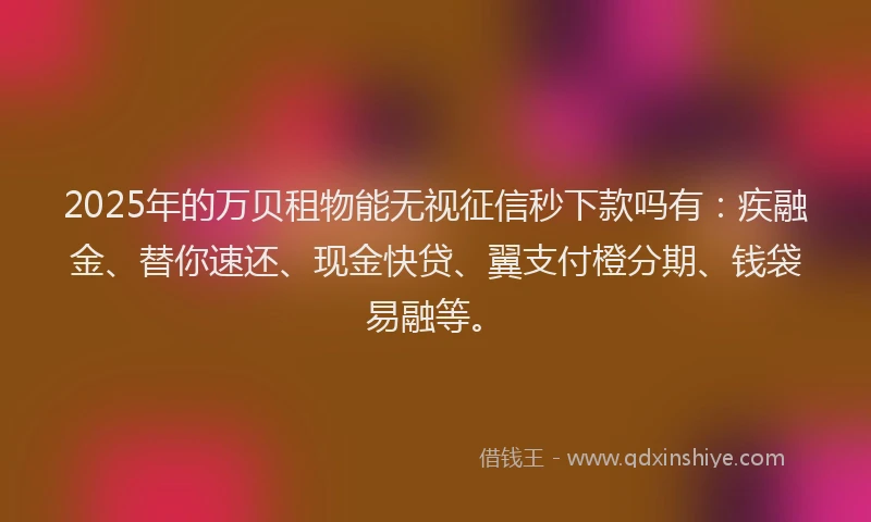 2025年的万贝租物能无视征信秒下款吗有：疾融金、替你速还、现金快贷、翼支付橙分期、钱袋易融等。