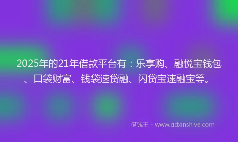 2025年的21年借款平台有：乐享购、融悦宝钱包、口袋财富、钱袋速贷融、闪贷宝速融宝等。