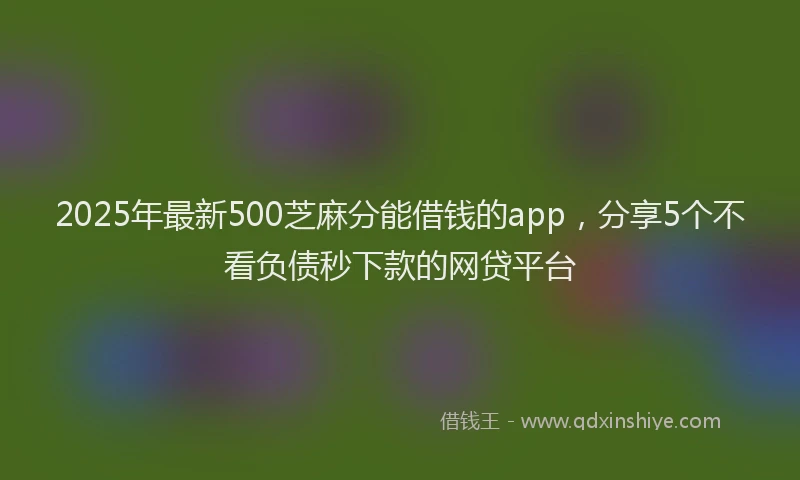 2025年最新500芝麻分能借钱的app，分享5个不看负债秒下款的网贷平台