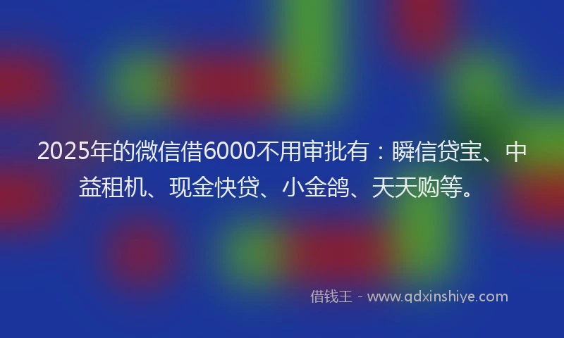 2025年的微信借6000不用审批有：瞬信贷宝、中益租机、现金快贷、小金鸽、天天购等。