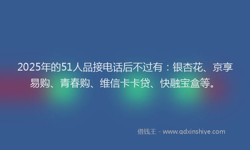 2025年的51人品接电话后不过有：银杏花、京享易购、青春购、维信卡卡贷、快融宝盒等。