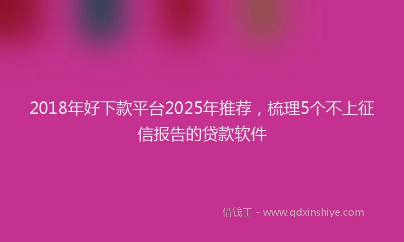 2018年好下款平台2025年推荐，梳理5个不上征信报告的贷款软件