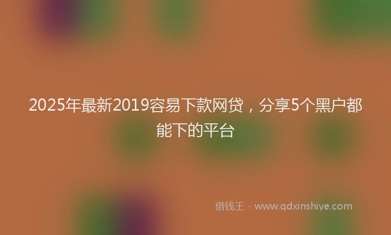 2025年最新2019容易下款网贷，分享5个黑户都能下的平台