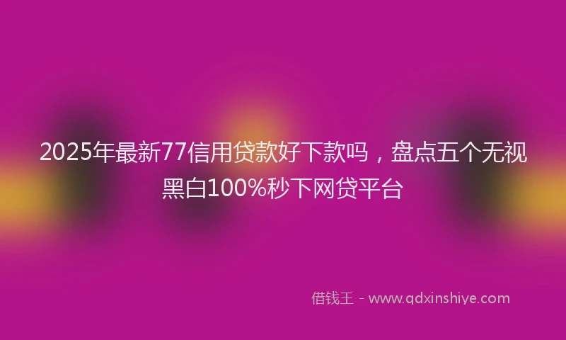 2025年最新77信用贷款好下款吗，盘点五个无视黑白100%秒下网贷平台