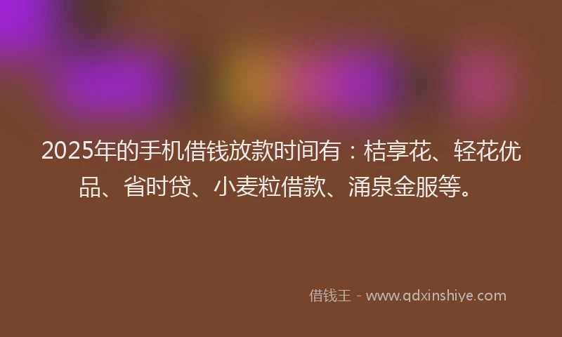 2025年的手机借钱放款时间有：桔享花、轻花优品、省时贷、小麦粒借款、涌泉金服等。