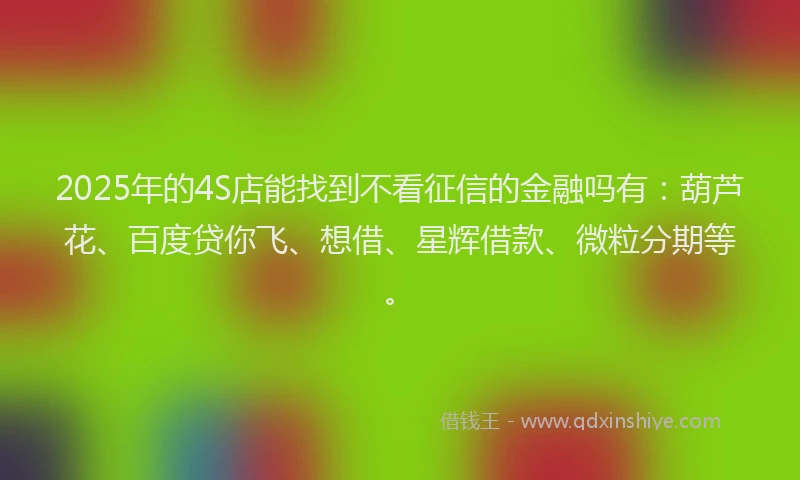 2025年的4S店能找到不看征信的金融吗有：葫芦花、百度贷你飞、想借、星辉借款、微粒分期等。