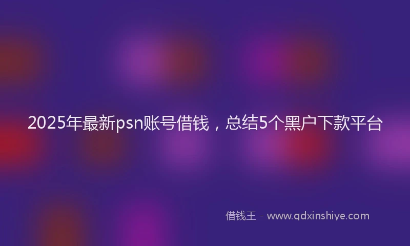 2025年最新psn账号借钱，总结5个黑户下款平台