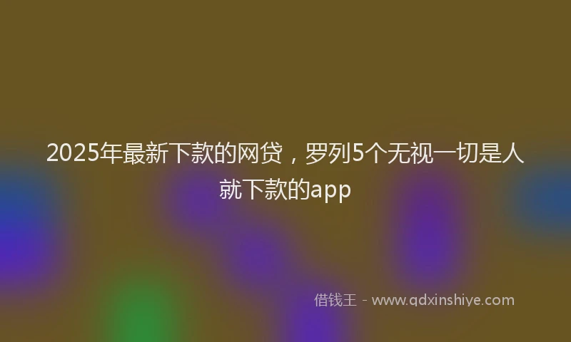 2025年最新下款的网贷，罗列5个无视一切是人就下款的app