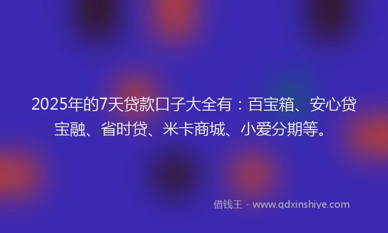 2025年的7天贷款口子大全有：百宝箱、安心贷宝融、省时贷、米卡商城、小爱分期等。
