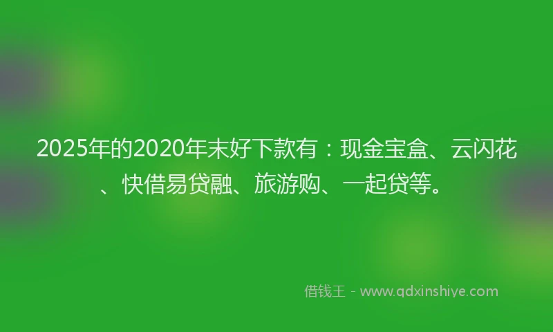 2025年的2020年末好下款有：现金宝盒、云闪花、快借易贷融、旅游购、一起贷等。