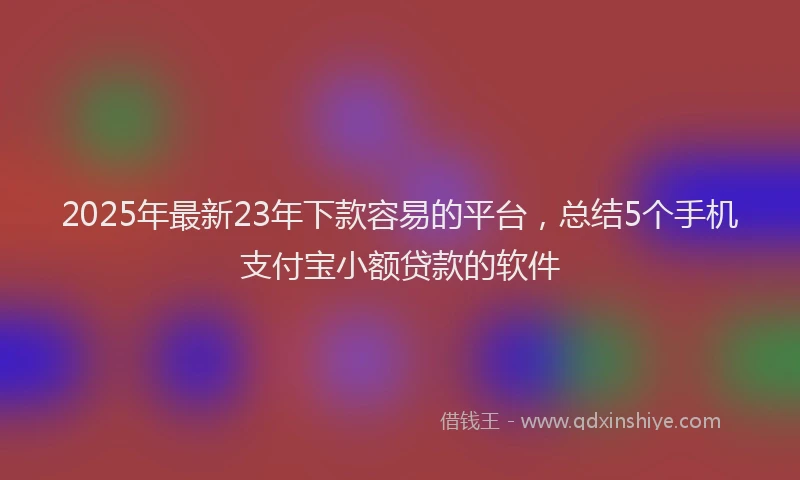 2025年最新23年下款容易的平台，总结5个手机支付宝小额贷款的软件