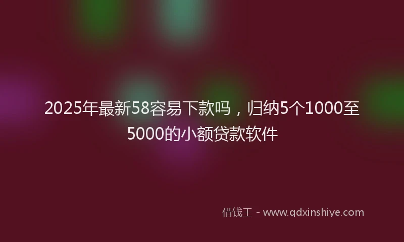 2025年最新58容易下款吗，归纳5个1000至5000的小额贷款软件