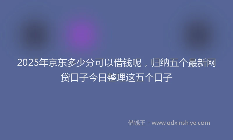 2025年京东多少分可以借钱呢，归纳五个最新网贷口子今日整理这五个口子