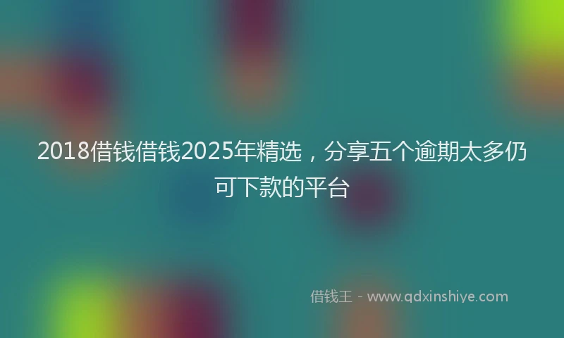 2018借钱借钱2025年精选，分享五个逾期太多仍可下款的平台
