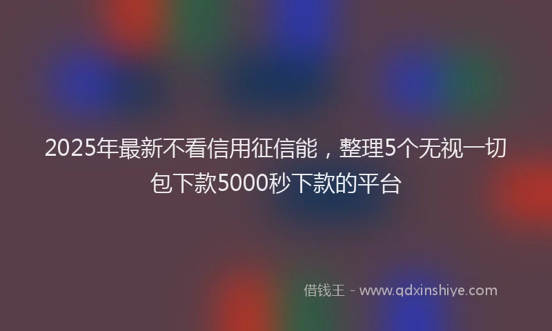 2025年最新不看信用征信能，整理5个无视一切包下款5000秒下款的平台