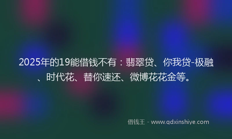 2025年的19能借钱不有：翡翠贷、你我贷-极融、时代花、替你速还、微博花花金等。