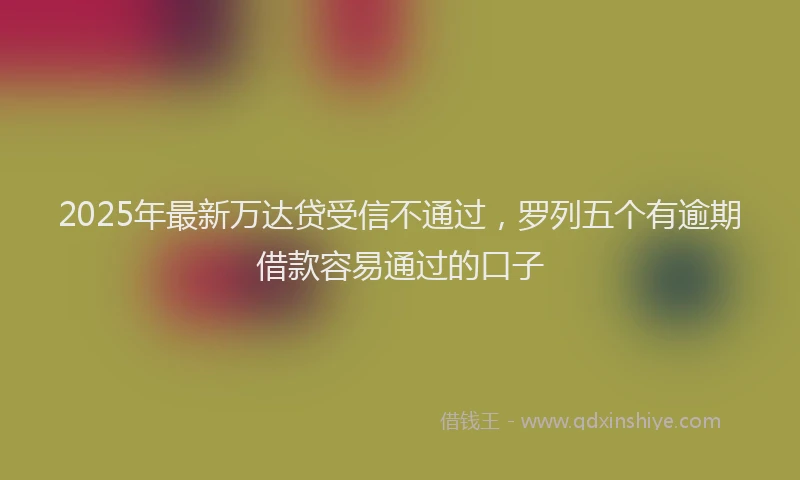 2025年最新万达贷受信不通过，罗列五个有逾期借款容易通过的口子