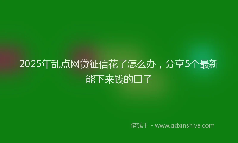 2025年乱点网贷征信花了怎么办，分享5个最新能下来钱的口子
