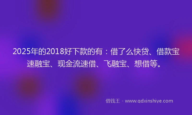 2025年的2018好下款的有：借了么快贷、借款宝速融宝、现金流速借、飞融宝、想借等。