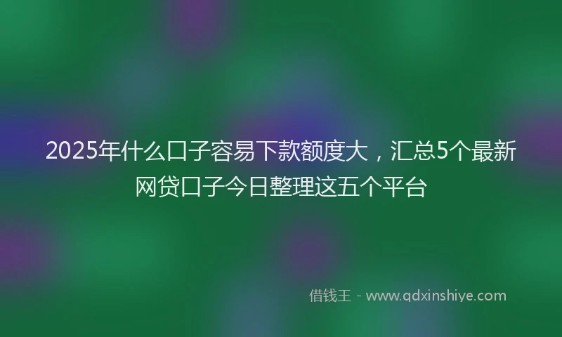 2025年什么口子容易下款额度大，汇总5个最新网贷口子今日整理这五个平台