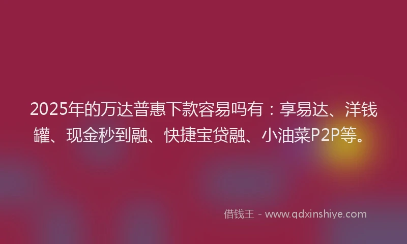 2025年的万达普惠下款容易吗有：享易达、洋钱罐、现金秒到融、快捷宝贷融、小油菜P2P等。