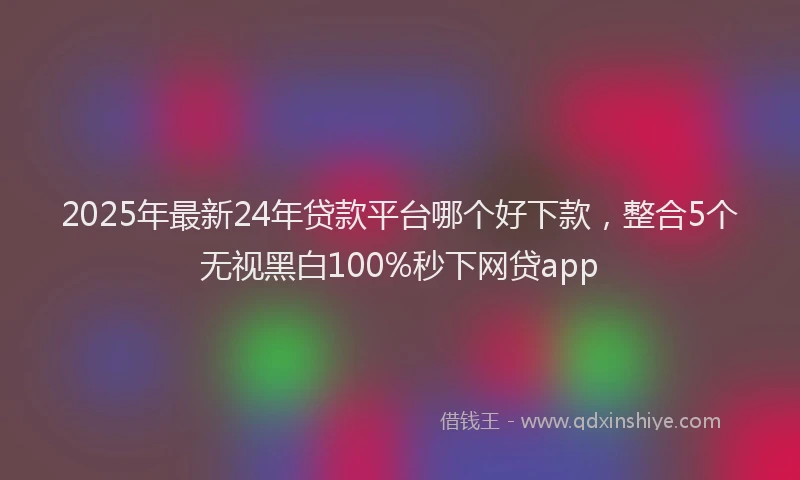 2025年最新24年贷款平台哪个好下款，整合5个无视黑白100%秒下网贷app