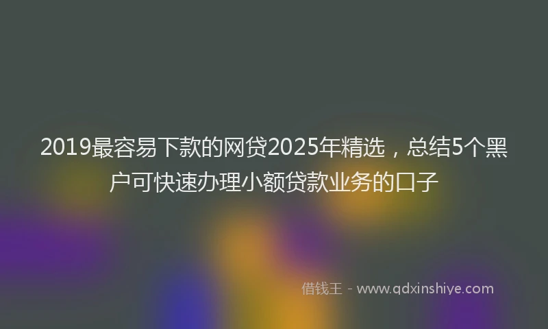 2019最容易下款的网贷2025年精选，总结5个黑户可快速办理小额贷款业务的口子