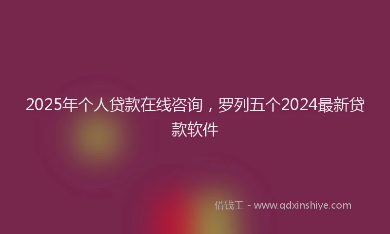 2025年个人贷款在线咨询，罗列五个2024最新贷款软件