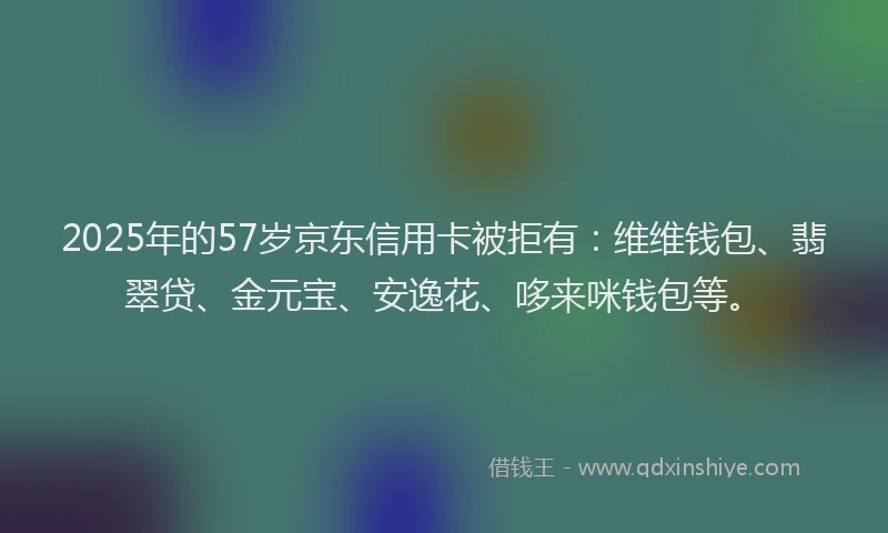 2025年的57岁京东信用卡被拒有：维维钱包、翡翠贷、金元宝、安逸花、哆来咪钱包等。